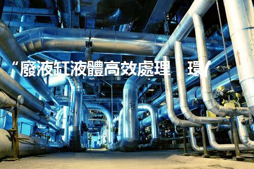 “廢液缸液體高效處理，環(huán)保新篇章開啟！”